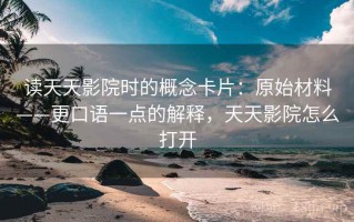 读天天影院时的概念卡片：原始材料——更口语一点的解释，天天影院怎么打开