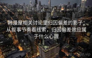 韩漫屋相关讨论里归因偏差的影子：从叙事节奏看线索，归因偏差效应属于什么心理