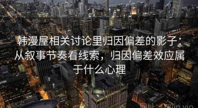 韩漫屋相关讨论里归因偏差的影子：从叙事节奏看线索，归因偏差效应属于什么心理