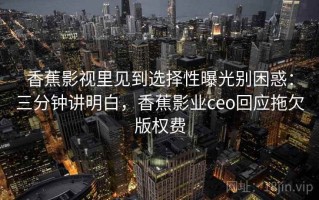 香蕉影视里见到选择性曝光别困惑：三分钟讲明白，香蕉影业ceo回应拖欠版权费