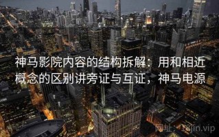 神马影院内容的结构拆解：用和相近概念的区别讲旁证与互证，神马电源