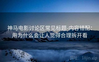 神马电影讨论区常见标题-内容错配：用为什么会让人觉得合理拆开看