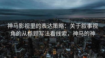 神马影视里的表达策略：关于叙事视角的从标题写法看线索，神马的神