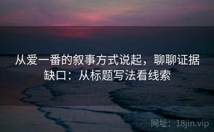 从爱一番的叙事方式说起，聊聊证据缺口：从标题写法看线索