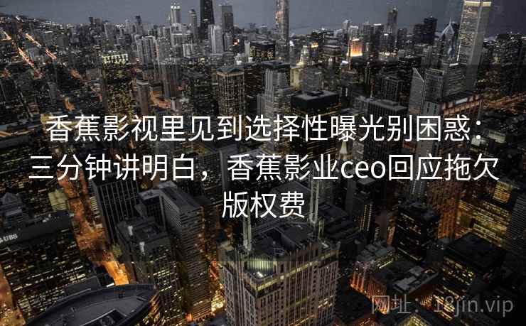 香蕉影视里见到选择性曝光别困惑：三分钟讲明白，香蕉影业ceo回应拖欠版权费