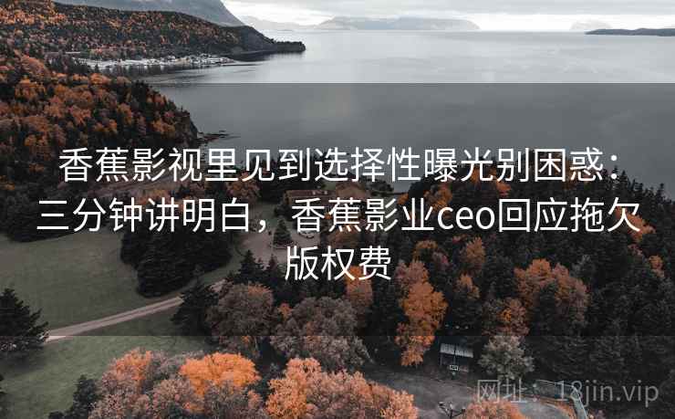 香蕉影视里见到选择性曝光别困惑：三分钟讲明白，香蕉影业ceo回应拖欠版权费