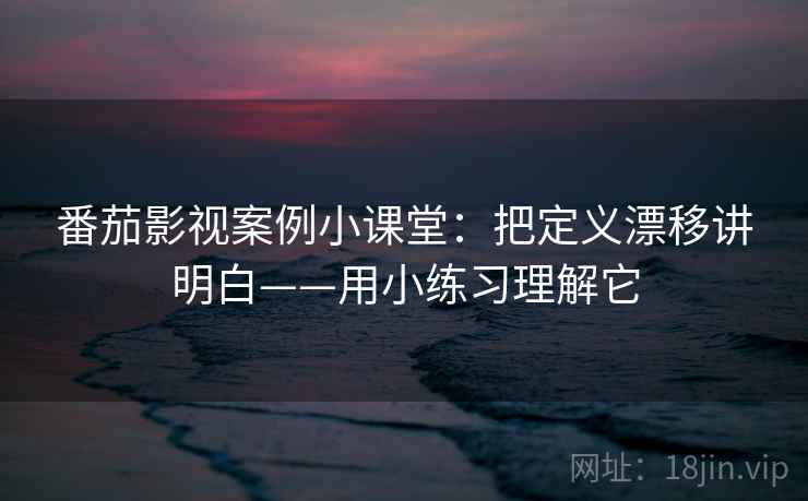 番茄影视案例小课堂：把定义漂移讲明白——用小练习理解它