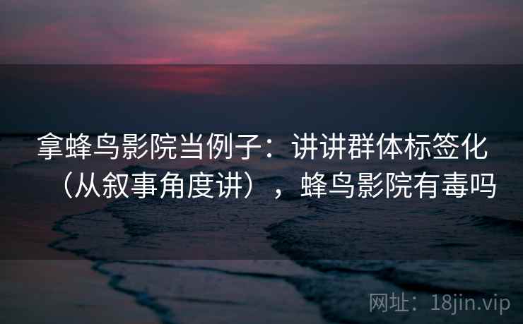 拿蜂鸟影院当例子：讲讲群体标签化（从叙事角度讲），蜂鸟影院有毒吗