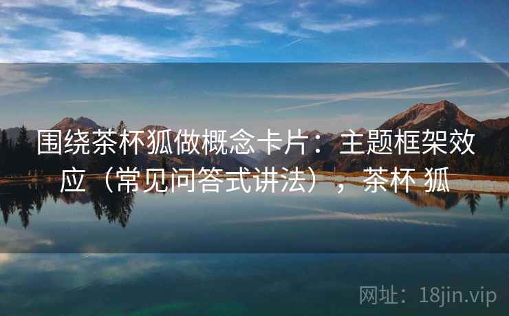 围绕茶杯狐做概念卡片：主题框架效应（常见问答式讲法），茶杯 狐