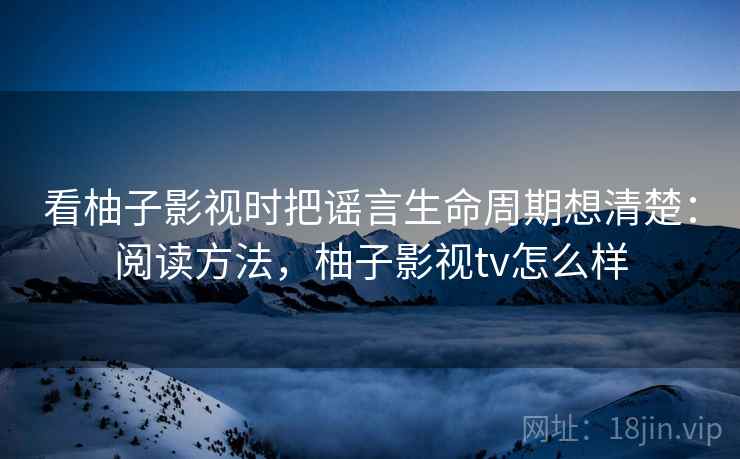 看柚子影视时把谣言生命周期想清楚:阅读方法,柚子影视tv怎么样 看柚子影视时把谣言生命周期想清楚:阅读方法,柚子影视tv怎么样