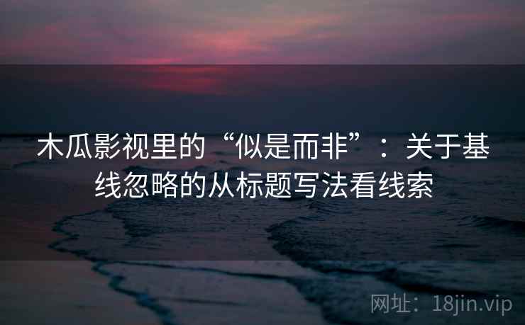 木瓜影视里的“似是而非”：关于基线忽略的从标题写法看线索