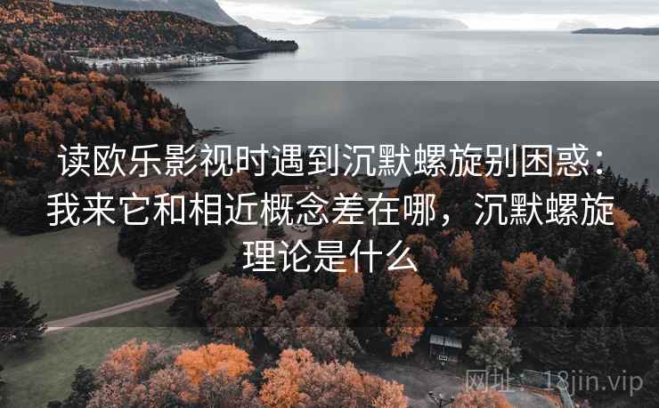 读欧乐影视时遇到沉默螺旋别困惑：我来它和相近概念差在哪，沉默螺旋理论是什么