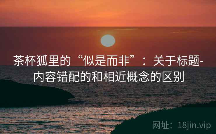 茶杯狐里的“似是而非”：关于标题-内容错配的和相近概念的区别