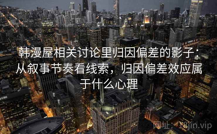 韩漫屋相关讨论里归因偏差的影子：从叙事节奏看线索，归因偏差效应属于什么心理