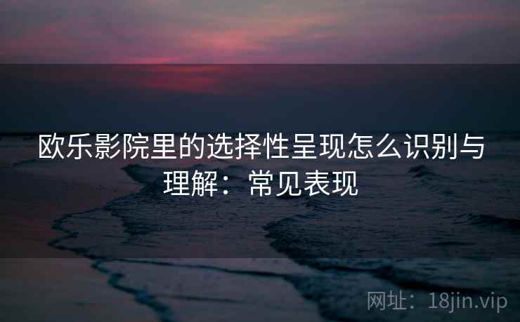 欧乐影院里的选择性呈现怎么识别与理解：常见表现
