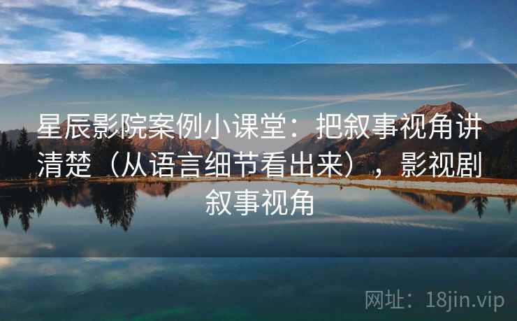 星辰影院案例小课堂:把叙事视角讲清楚(从语言细节看出来),影视剧叙事视角 星辰影院案例小课堂:把叙事视角讲清楚(从语言细节看出来),影视剧叙事视角