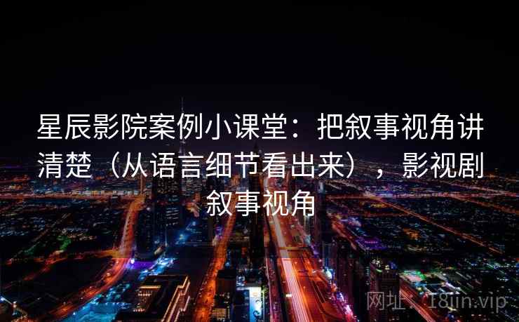 星辰影院案例小课堂:把叙事视角讲清楚(从语言细节看出来),影视剧叙事视角 星辰影院案例小课堂:把叙事视角讲清楚(从语言细节看出来),影视剧叙事视角